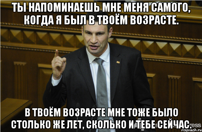 Ты напоминаешь мне меня самого, когда я был в твоём возрасте. В твоём возрасте мне тоже было столько же лет, сколько и тебе сейчас.