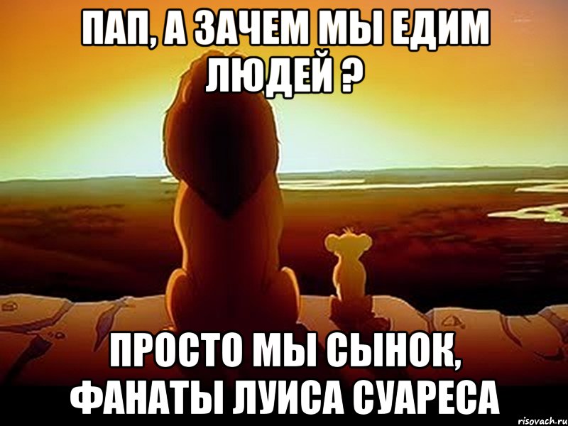 ПАП, А ЗАЧЕМ МЫ ЕДИМ ЛЮДЕЙ ? ПРОСТО МЫ СЫНОК, ФАНАТЫ ЛУИСА СУАРЕСА, Мем  король лев