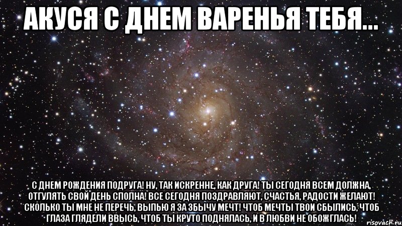 АКУСЯ С ДНЕМ ВАРЕНЬЯ ТЕБЯ... С днем рождения Подруга! Ну, так искренне, как друга! Ты сегодня всем должна, Отгулять свой день сполна! Все сегодня поздравляют, Счастья, радости желают! Сколько ты мне не перечь, Выпью я за збычу мечт! Чтоб мечты твои сбылись, Чтоб глаза глядели ввысь, Чтоб ты круто поднялась, И в любви не обожглась!, Мем  Космос (офигенно)