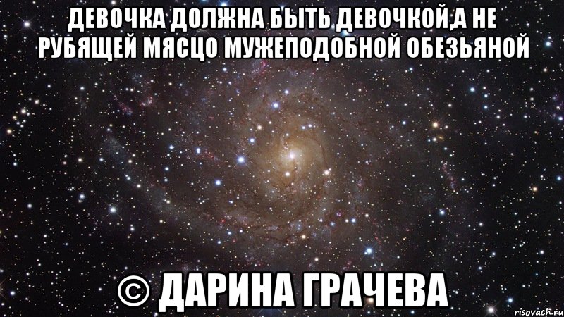 девочка должна быть девочкой,а не рубящей мясцо мужеподобной обезьяной © Дарина Грачева, Мем  Космос (офигенно)