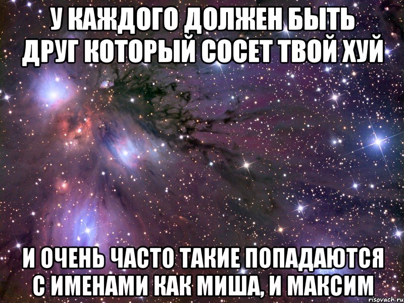 У каждого должен быть друг который сосет твой хуй И очень часто такие попадаются с именами как Миша, и Максим, Мем Космос