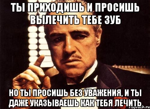 ты приходишь и просишь вылечить тебе зуб но ты просишь без уважения, и ты даже указываешь как тебя лечить, Мем крестный отец