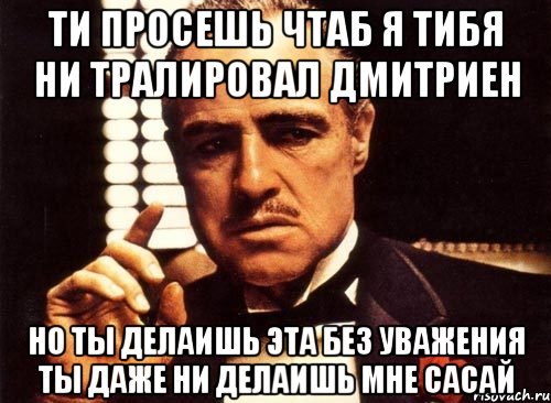 Ти просешь чтаб я тибя ни тралировал дмитриен Но ты делаишь эта без уважения Ты даже ни делаишь мне сасай, Мем крестный отец