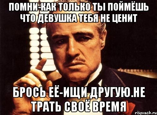 помни-как только ты поймёшь что девушка тебя не ценит брось её-ищи другую.Не трать своё время, Мем крестный отец