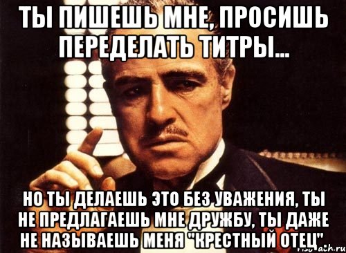 Ты пишешь мне, просишь переделать титры... Но ты делаешь это без уважения, ты не предлагаешь мне дружбу, ты даже не называешь меня "крестный отец"., Мем крестный отец