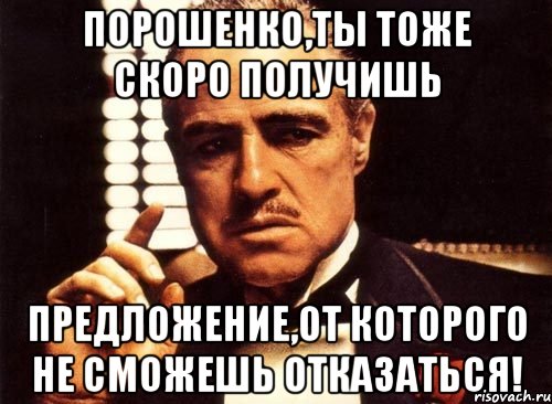 ПОРОШЕНКО,ТЫ ТОЖЕ СКОРО ПОЛУЧИШЬ ПРЕДЛОЖЕНИЕ,ОТ КОТОРОГО НЕ СМОЖЕШЬ ОТКАЗАТЬСЯ!, Мем крестный отец