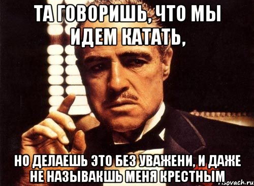 Та говоришь, что мы идем катать, но делаешь это без уважени, и даже не называкшь меня крестным, Мем крестный отец