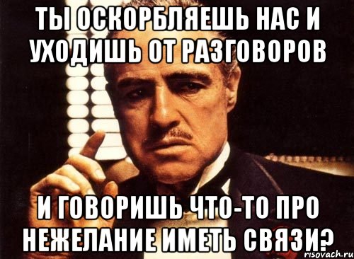 Ты оскорбляешь нас и уходишь от разговоров и говоришь что-то про нежелание иметь связи?, Мем крестный отец