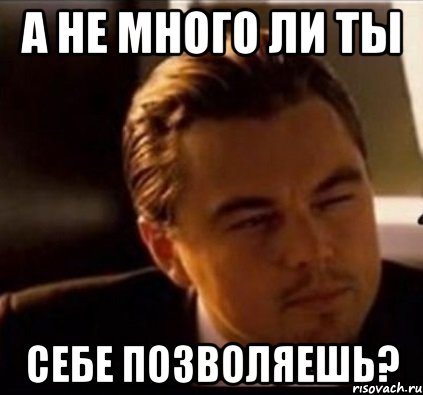 а не много ли ты себе позволяешь?