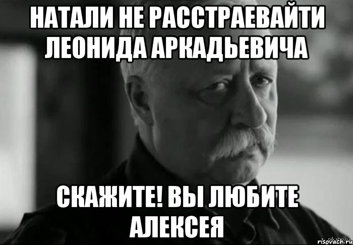 Натали не расстраевайти Леонида Аркадьевича скажите! вы любите Алексея, Мем Не расстраивай Леонида Аркадьевича