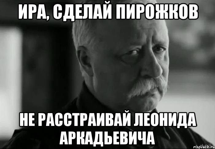 Ира, сделай пирожков не расстраивай Леонида Аркадьевича, Мем Не расстраивай Леонида Аркадьевича