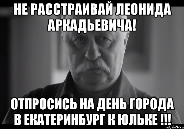 не расстраивай леонида аркадьевича! отпросись на день города в Екатеринбург к юльке !!!, Мем Не огорчай Леонида Аркадьевича