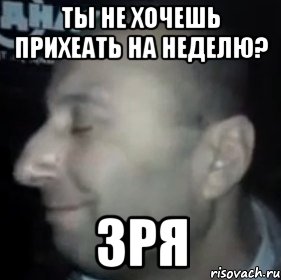 ты не хочешь прихеать на неделю? ЗРЯ