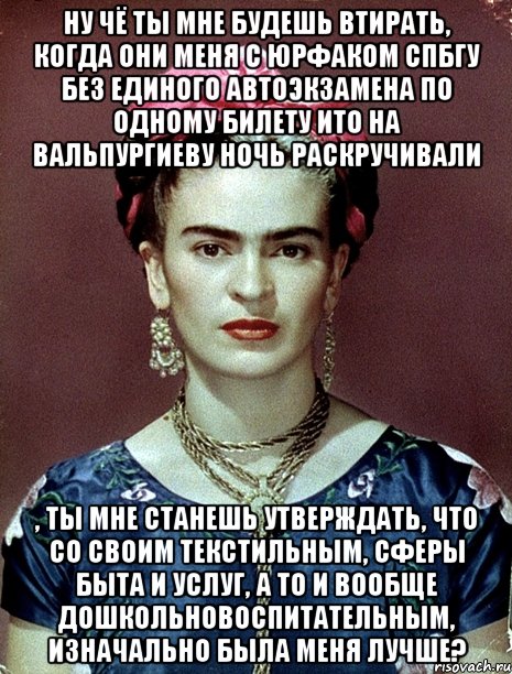 Ну чё ты мне будешь втирать, когда они меня с юрфаком СПБГУ без единого автоэкзамена по одному билету ито на вальпургиеву ночь раскручивали , ты мне станешь утверждать, что со своим текстильным, сферы быта и услуг, а то и вообще дошкольновоспитательным, изначально была меня лучше?, Мем Magdalena Carmen Frieda Kahlo Ca