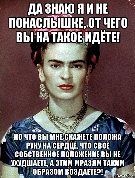 Да знаю я и не понаслышке, от чего вы на такое идёте! Но что вы мне скажете положа руку на сердце, что своё собственное положение вы не ухудшаете, а этим мразям таким образом воздаёте?!, Мем Magdalena Carmen Frieda Kahlo Ca