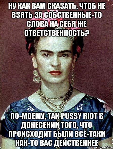Ну как вам сказать, чтоб не взять за собственные-то слова на себя же ответственность? По-моему, так PUSSY RIOT в донесении того, что происходит были всё-таки как-то вас действеннее, Мем Magdalena Carmen Frieda Kahlo Ca