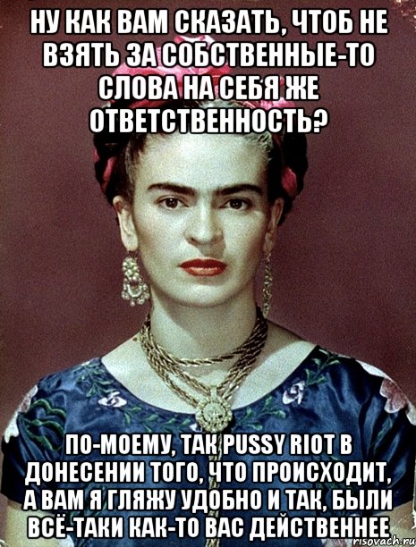 Ну как вам сказать, чтоб не взять за собственные-то слова на себя же ответственность? По-моему, так PUSSY RIOT в донесении того, что происходит, а вам я гляжу удобно и так, были всё-таки как-то вас действеннее, Мем Magdalena Carmen Frieda Kahlo Ca