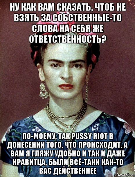 Ну как вам сказать, чтоб не взять за собственные-то слова на себя же ответственность? По-моему, так PUSSY RIOT в донесении того, что происходит, а вам я гляжу удобно и так и даже нравитца, были всё-таки как-то вас действеннее, Мем Magdalena Carmen Frieda Kahlo Ca
