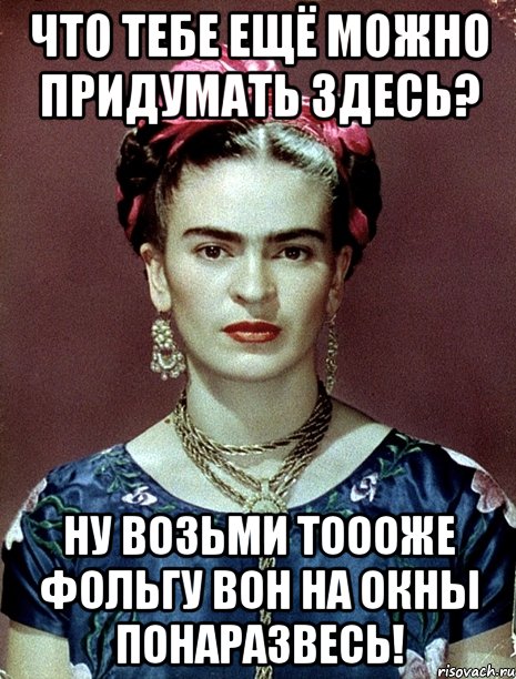 Что тебе ещё можно придумать здесь? Ну возьми тоооже фольгу вон на окны понаразвесь!, Мем Magdalena Carmen Frieda Kahlo Ca