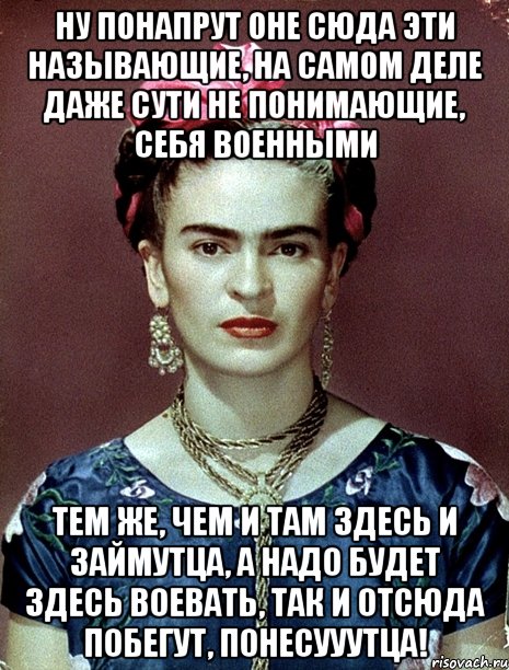Ну понапрут оне сюда эти называющие, на самом деле даже сути не понимающие, себя военными тем же, чем и там здесь и займутца, а надо будет здесь воевать, так и отсюда побегут, понесууутца!, Мем Magdalena Carmen Frieda Kahlo Ca