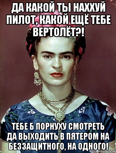 Да какой ты наххуй пилот, какой ещё тебе вертолёт?! Тебе б порнуху смотреть да выходить в пятером на беззащитного, на одного!, Мем Magdalena Carmen Frieda Kahlo Ca