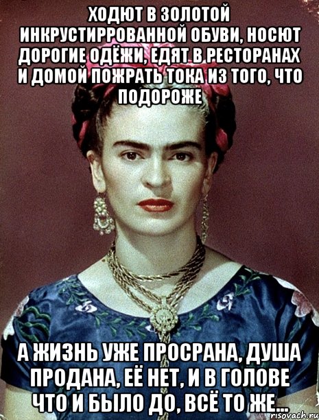 Ходют в золотой инкрустиррованной обуви, носют дорогие одёжи, едят в ресторанах и домой пожрать тока из того, что подороже А жизнь уже просрана, душа продана, её нет, и в голове что и было до, всё то же..., Мем Magdalena Carmen Frieda Kahlo Ca