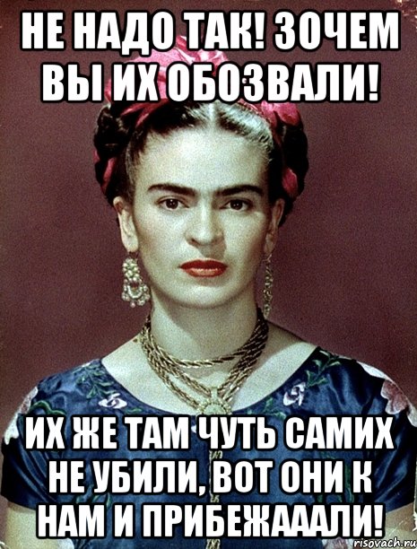 Не надо так! Зочем вы их обозвали! Их же там чуть самих не убили, вот они к нам и прибежааали!, Мем Magdalena Carmen Frieda Kahlo Ca