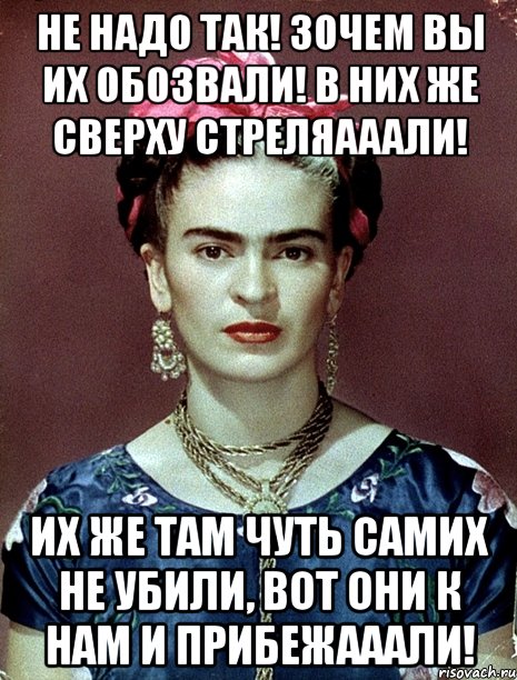 Не надо так! Зочем вы их обозвали! В них же сверху стреляааали! Их же там чуть самих не убили, вот они к нам и прибежааали!, Мем Magdalena Carmen Frieda Kahlo Ca