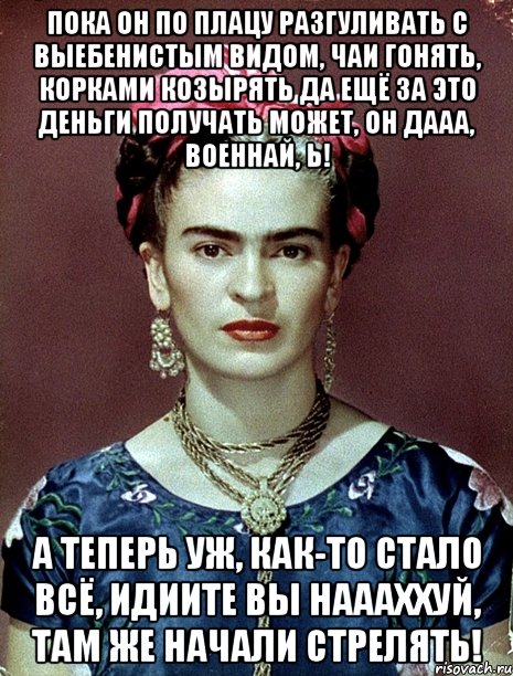 Пока он по плацу разгуливать с выебенистым видом, чаи гонять, корками козырять да ещё за это деньги получать может, он дааа, военнай, Ь! А теперь уж, как-то стало всё, идиите вы наааххуй, там же начали стрелять!, Мем Magdalena Carmen Frieda Kahlo Ca