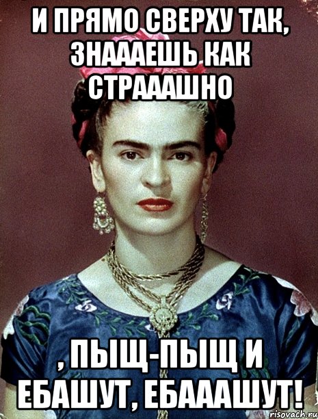 И прямо сверху так, знаааешь как страаашно , пыщ-пыщ и ебашут, ебааашут!, Мем Magdalena Carmen Frieda Kahlo Ca