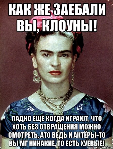 Как же заебали вы, клоуны! Ладно ещё когда играют, что хоть без отвращения можно смотреть, ато ведь и актёры-то вы мг никакие, то есть хуёвые!, Мем Magdalena Carmen Frieda Kahlo Ca