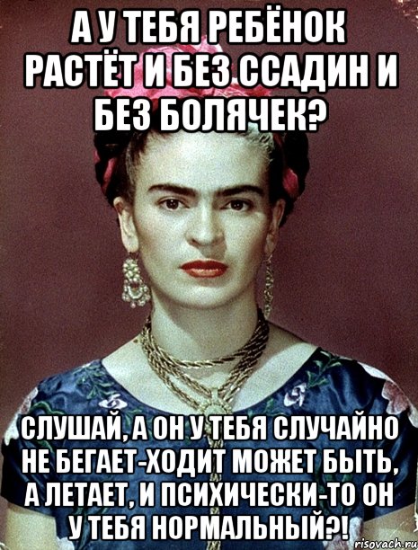 А у тебя ребёнок растёт и без ссадин и без болячек? Слушай, а он у тебя случайно не бегает-ходит может быть, а летает, и психически-то он у тебя нормальный?!, Мем Magdalena Carmen Frieda Kahlo Ca