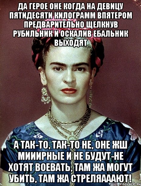 Да герое оне когда на девицу пятидесяти килограмм впятером предварительно щелкнув рубильник и оскалив ебальник выходят а так-то, так-то не, оне жш мииирные и не будут-не хотят воевать, там жа могут убить, там жа стреляааают!, Мем Magdalena Carmen Frieda Kahlo Ca