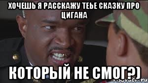 хочешь я расскажу теье сказку про цигана КОТОРЫЙ НЕ СМОГ?)