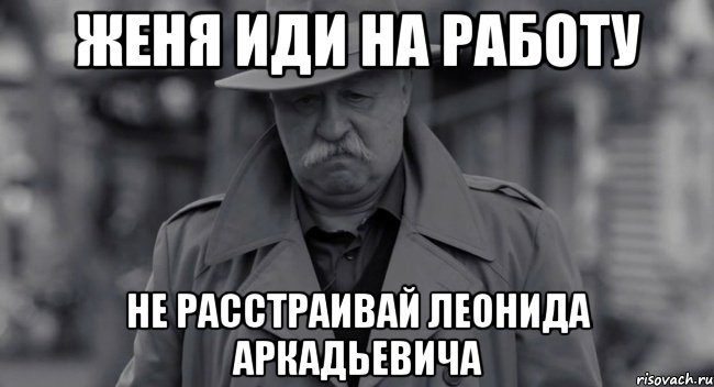 Женя иди на работу не расстраивай Леонида Аркадьевича