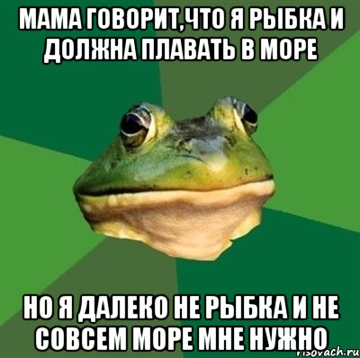 мама говорит,что я рыбка и должна плавать в море но я далеко не рыбка и не совсем море мне нужно