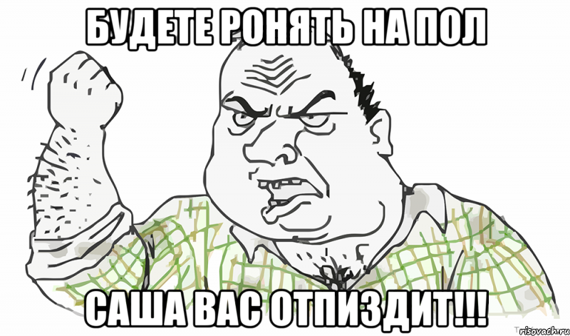 БУДЕТЕ РОНЯТЬ НА ПОЛ Саша ВАС ОТПИЗДИТ!!!