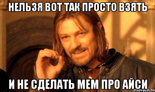 нельзя вот так просто взять и не сделать мем про Айси, Мем Нельзя просто так взять и (Боромир мем)