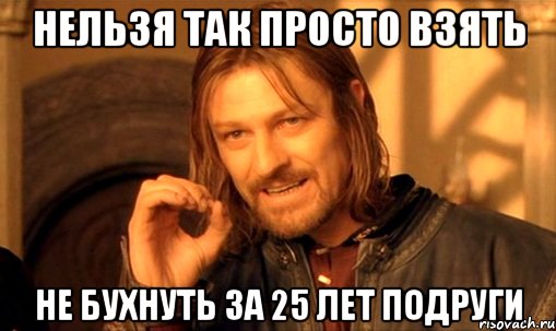 Нельзя так просто взять не бухнуть за 25 лет подруги, Мем Нельзя просто так взять и (Боромир мем)