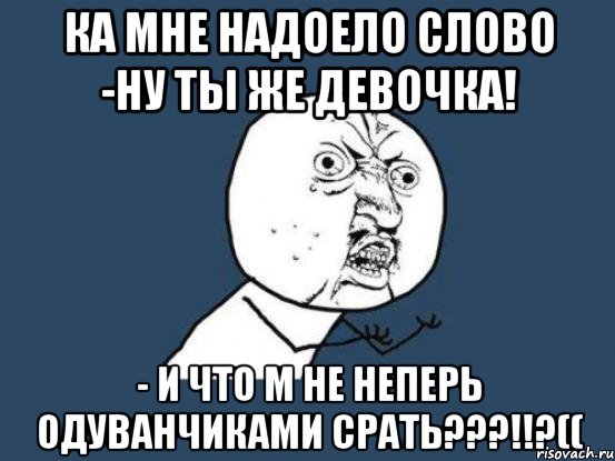 Ка мне надоело слово -ну ты же девочка! - И что м не неперь одуванчиками срать???!!?((, Мем Ну почему