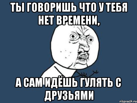 ты говоришь что у тебя нет времени, а сам идёшь гулять с друзьями, Мем Ну почему