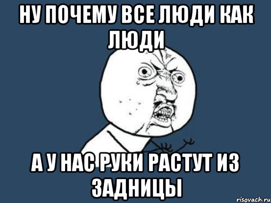 Ну почему все люди как люди А у нас руки растут из задницы, Мем Ну почему