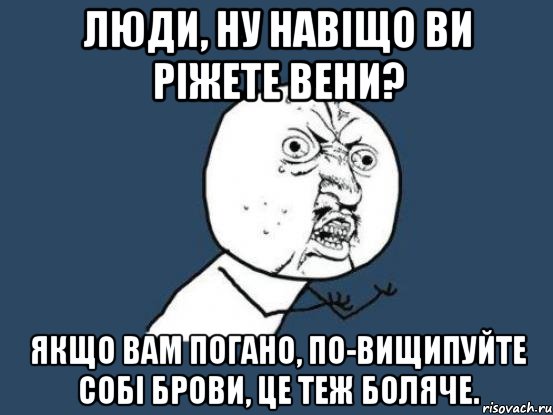 Люди, ну навіщо ви ріжете вени? Якщо вам погано, по-вищипуйте собі брови, це теж боляче., Мем Ну почему