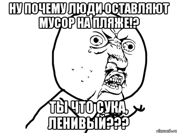 Ну почему люди оставляют мусор на пляже!? Ты что сука, ленивый???, Мем Ну почему (белый фон)