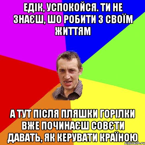 едік, успокойся. ти не знаєш, шо робити з своїм життям а тут після пляшки горілки вже починаєш совєти давать, як керувати країною, Мем Чоткий паца