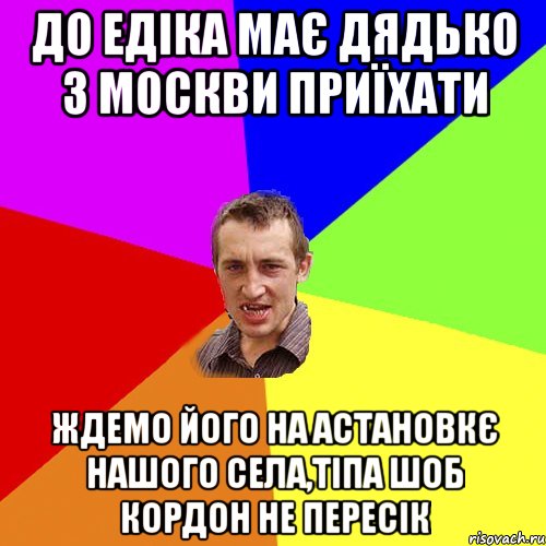 До Едіка має дядько з Москви приїхати Ждемо його на астановкє нашого села,тіпа шоб кордон не пересік, Мем Чоткий паца