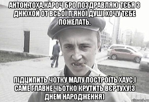 Антон,Тоха,кароч БРО поздравляю тєбя з днюхой от всьої п‘яної душі хочу тєбе пожелать, підципить чотку малу построїть хаус,і саме главне чьотко КРУТИТЬ ВЄРТУХУ!З днем народження)