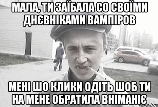 Мала, ти заїбала со своїми Днєвніками вампіров мені шо клики одіть шоб ти на мене обратила вніманіє, Мем Пацанська философия