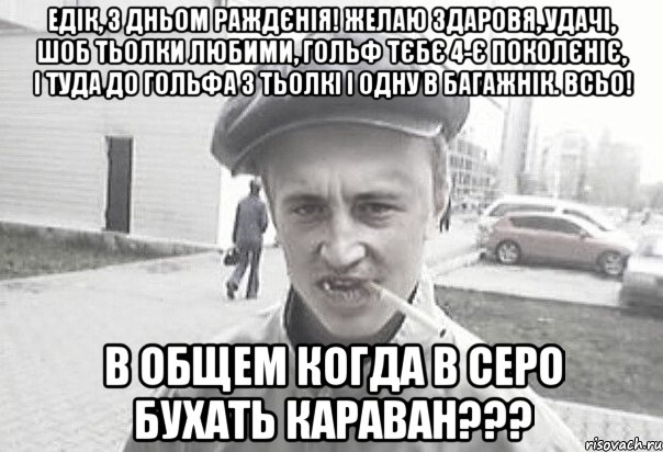 Едік, з дньом раждєнія! Желаю здаровя, удачі, шоб тьолки любими, Гольф тєбє 4-є поколєніє, і туда до Гольфа 3 тьолкі і одну в багажнік. Всьо! В общем когда в серо бухать караван???, Мем Пацанська философия