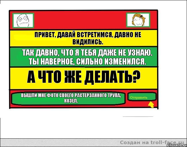 Привет, давай встретимся, давно не видились. Так давно, что я тебя даже не узнаю. Ты наверное, сильно изменился. А что же делать? Вышли мне фото своего растерзанного трупа, козел.